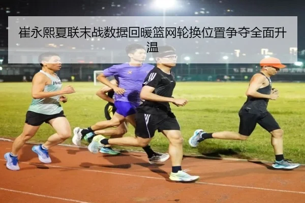 崔永熙夏联末战数据回暖篮网轮换位置争夺全面升温